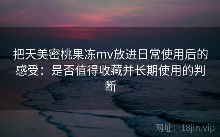 把天美密桃果冻mv放进日常使用后的感受:是否值得收藏并长期使用的判断 把天美密桃果冻mv放进日常使用后的感受:是否值得收藏并长期使用的判断