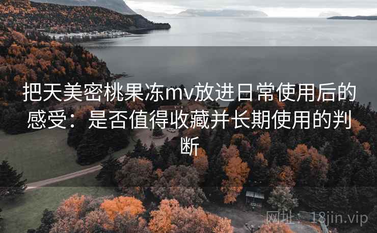 把天美密桃果冻mv放进日常使用后的感受:是否值得收藏并长期使用的判断 把天美密桃果冻mv放进日常使用后的感受:是否值得收藏并长期使用的判断