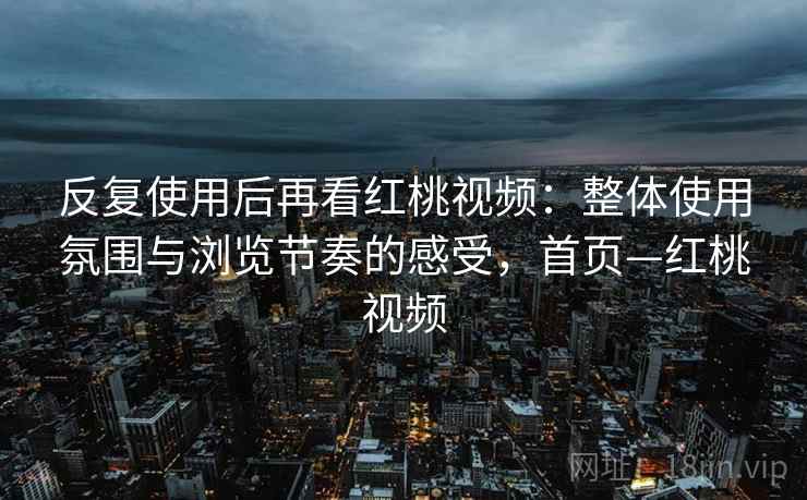 反复使用后再看红桃视频：整体使用氛围与浏览节奏的感受，首页—红桃视频