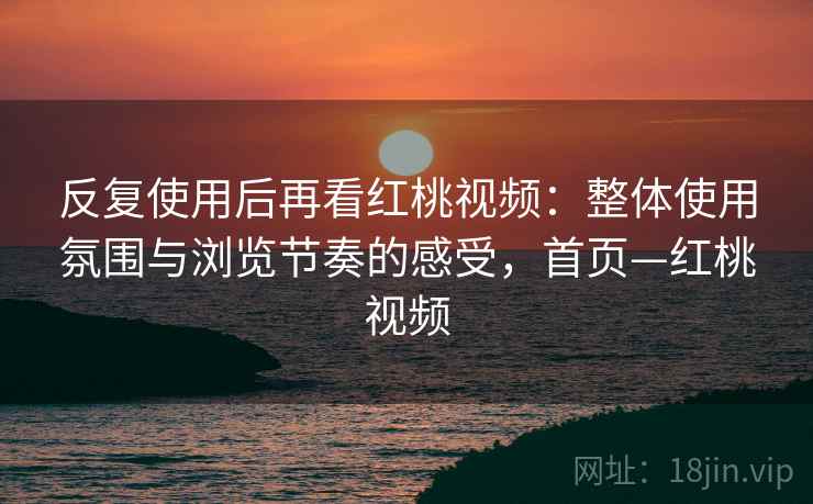 反复使用后再看红桃视频：整体使用氛围与浏览节奏的感受，首页—红桃视频