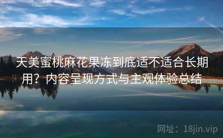 天美蜜桃麻花果冻到底适不适合长期用？内容呈现方式与主观体验总结