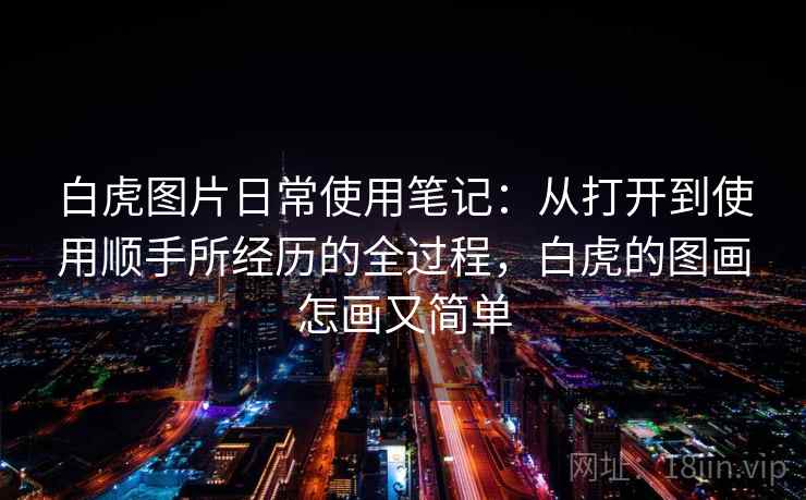 白虎图片日常使用笔记:从打开到使用顺手所经历的全过程,白虎的图画怎画又简单 白虎图片日常使用笔记:从打开到使用顺手所经历的全过程,白虎的图画怎画又简单