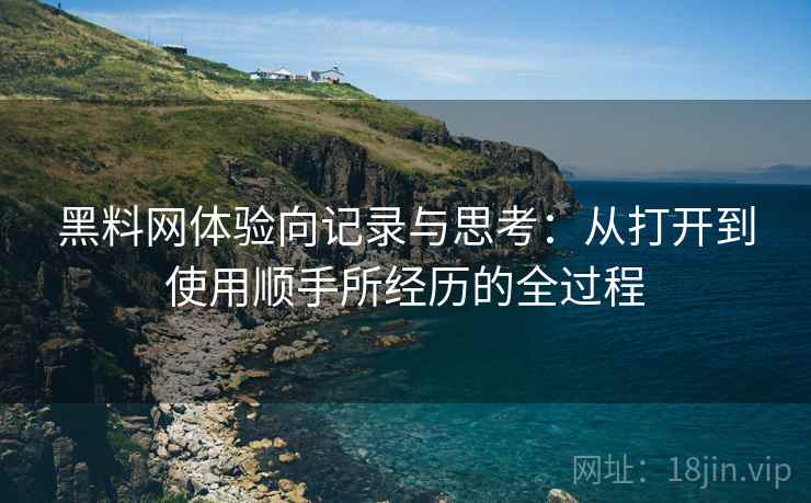 黑料网体验向记录与思考：从打开到使用顺手所经历的全过程