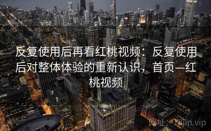 反复使用后再看红桃视频：反复使用后对整体体验的重新认识，首页—红桃视频