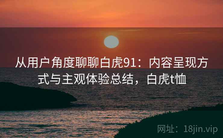 从用户角度聊聊白虎91:内容呈现方式与主观体验总结,白虎t恤 从用户角度聊聊白虎91:内容呈现方式与主观体验总结,白虎t恤
