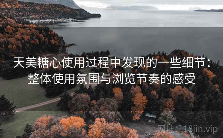 天美糖心使用过程中发现的一些细节：整体使用氛围与浏览节奏的感受