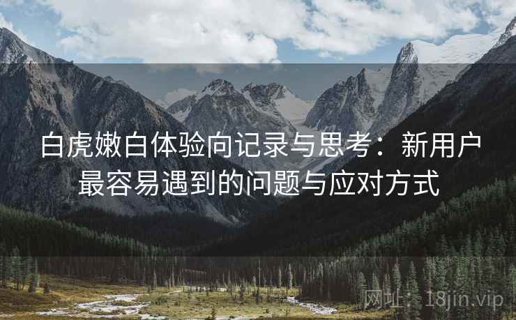 白虎嫩白体验向记录与思考：新用户最容易遇到的问题与应对方式
