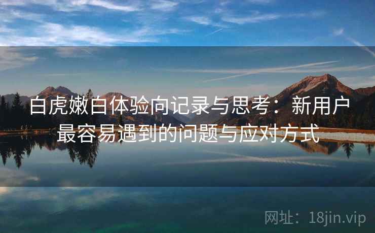 白虎嫩白体验向记录与思考：新用户最容易遇到的问题与应对方式