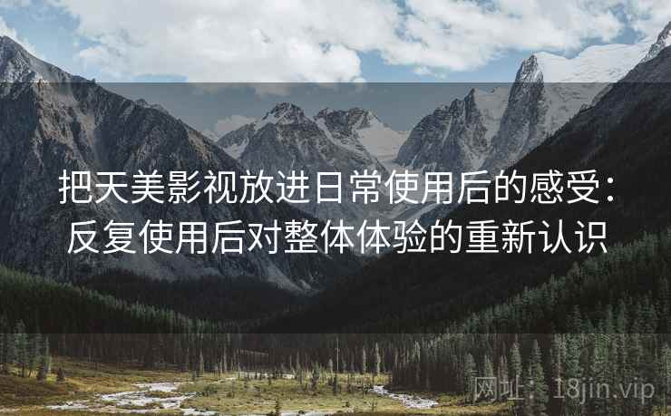 把天美影视放进日常使用后的感受：反复使用后对整体体验的重新认识