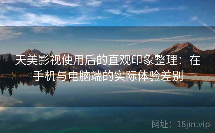天美影视使用后的直观印象整理：在手机与电脑端的实际体验差别