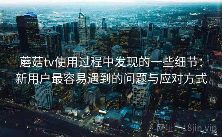 蘑菇tv使用过程中发现的一些细节：新用户最容易遇到的问题与应对方式