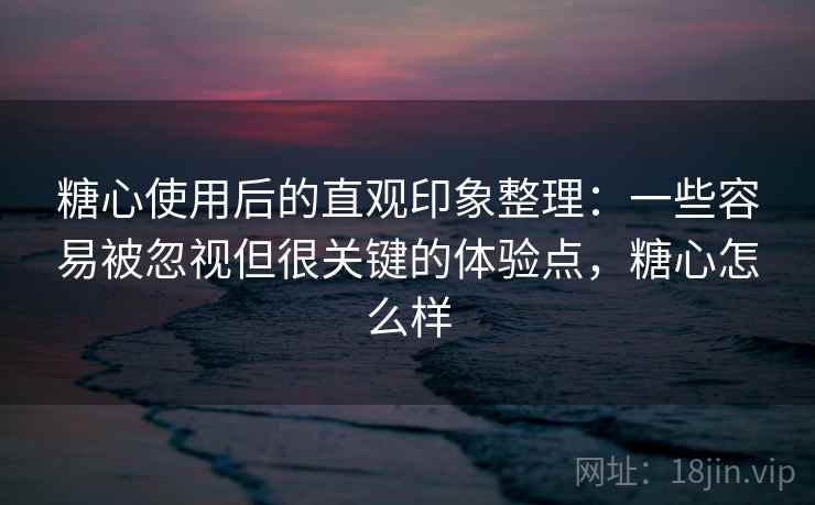 糖心使用后的直观印象整理：一些容易被忽视但很关键的体验点，糖心怎么样