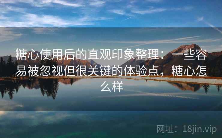 糖心使用后的直观印象整理：一些容易被忽视但很关键的体验点，糖心怎么样