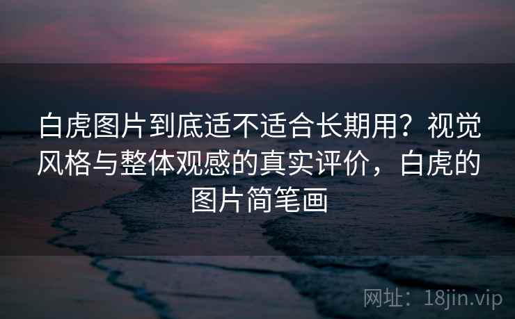 白虎图片到底适不适合长期用？视觉风格与整体观感的真实评价，白虎的图片简笔画