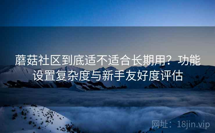 蘑菇社区到底适不适合长期用？功能设置复杂度与新手友好度评估