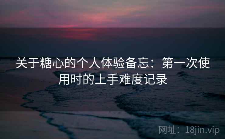 关于糖心的个人体验备忘:第一次使用时的上手难度记录 关于糖心的个人体验备忘:第一次使用时的上手难度记录