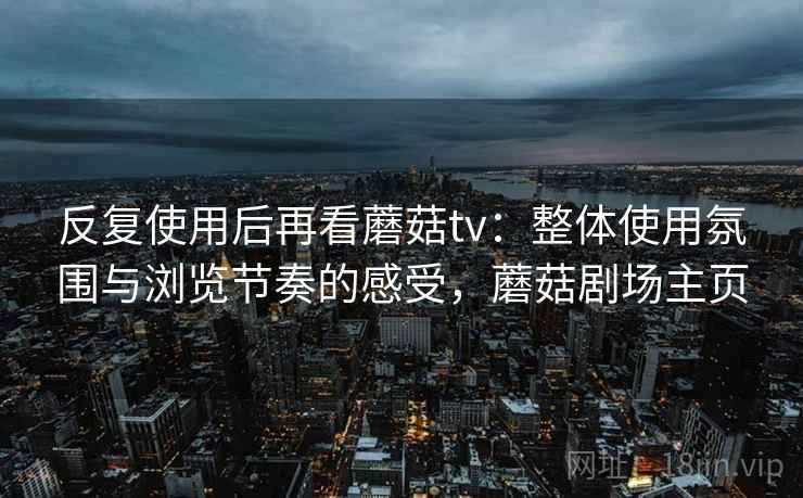 反复使用后再看蘑菇tv:整体使用氛围与浏览节奏的感受,蘑菇剧场主页 反复使用后再看蘑菇tv:整体使用氛围与浏览节奏的感受,蘑菇剧场主页