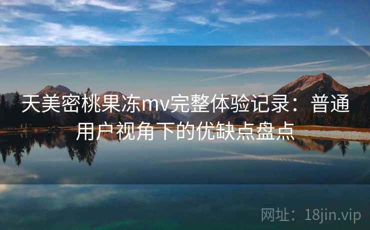 天美密桃果冻mv完整体验记录：普通用户视角下的优缺点盘点