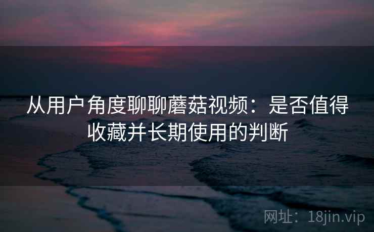 从用户角度聊聊蘑菇视频:是否值得收藏并长期使用的判断 从用户角度聊聊蘑菇视频:是否值得收藏并长期使用的判断