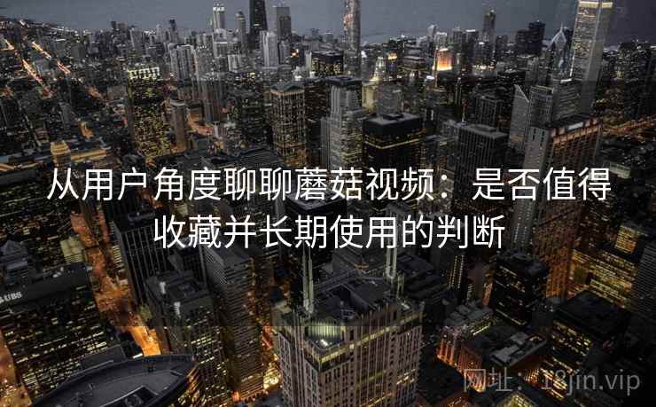 从用户角度聊聊蘑菇视频:是否值得收藏并长期使用的判断 从用户角度聊聊蘑菇视频:是否值得收藏并长期使用的判断