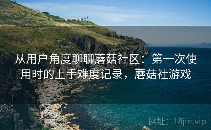 从用户角度聊聊蘑菇社区:第一次使用时的上手难度记录,蘑菇社游戏 从用户角度聊聊蘑菇社区:第一次使用时的上手难度记录,蘑菇社游戏