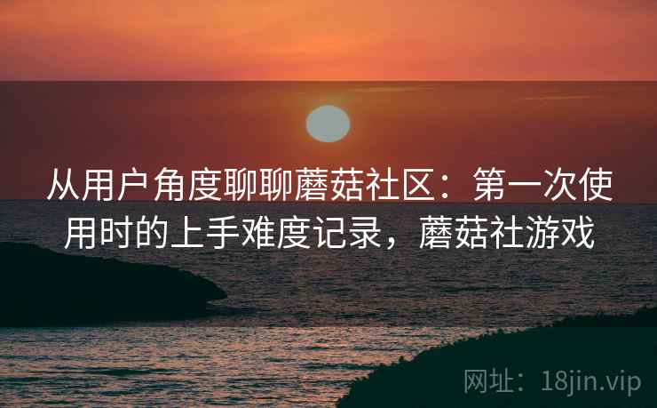 从用户角度聊聊蘑菇社区:第一次使用时的上手难度记录,蘑菇社游戏 从用户角度聊聊蘑菇社区:第一次使用时的上手难度记录,蘑菇社游戏