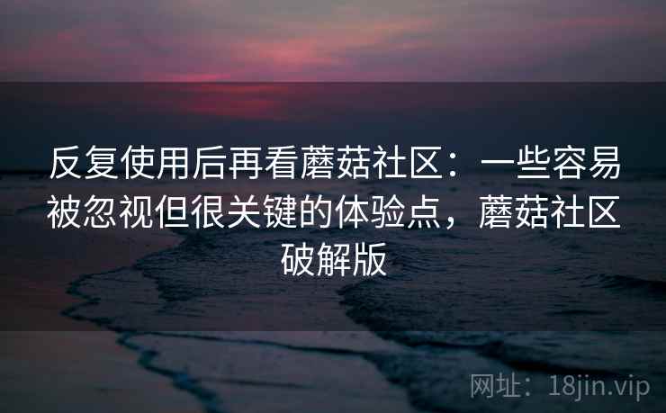 反复使用后再看蘑菇社区：一些容易被忽视但很关键的体验点，蘑菇社区破解版