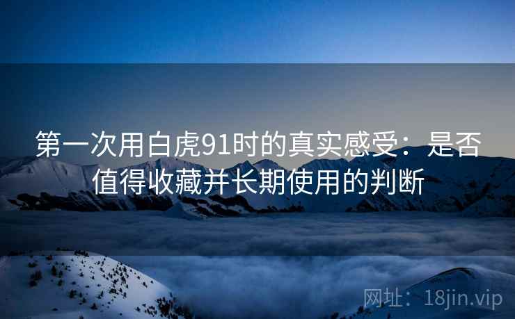 第一次用白虎91时的真实感受:是否值得收藏并长期使用的判断 第一次用白虎91时的真实感受:是否值得收藏并长期使用的判断