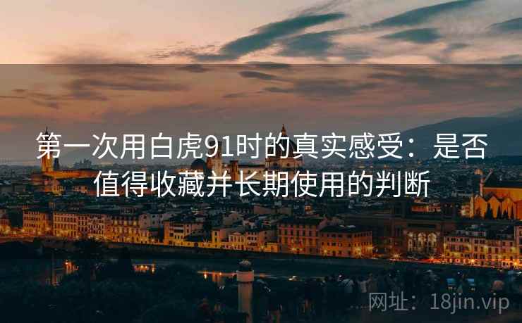 第一次用白虎91时的真实感受:是否值得收藏并长期使用的判断 第一次用白虎91时的真实感受:是否值得收藏并长期使用的判断
