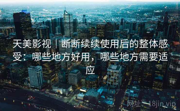天美影视｜断断续续使用后的整体感受：哪些地方好用，哪些地方需要适应