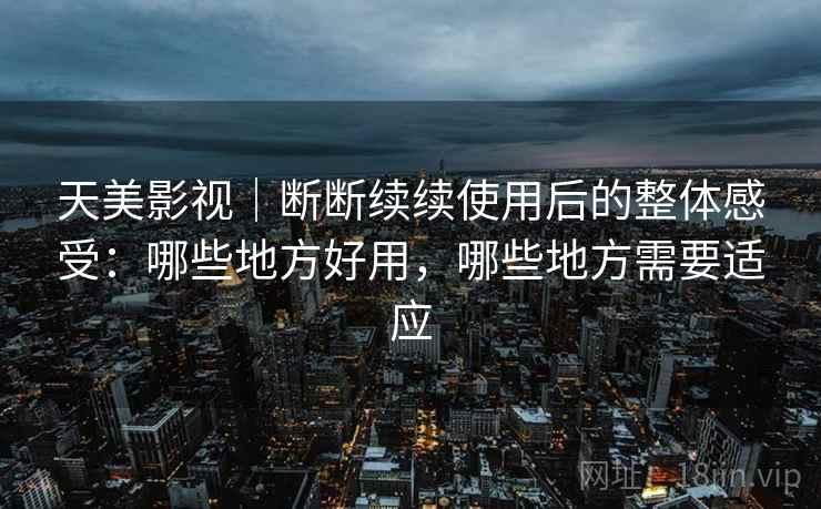 天美影视｜断断续续使用后的整体感受：哪些地方好用，哪些地方需要适应