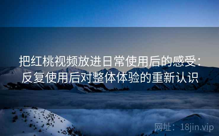 把红桃视频放进日常使用后的感受:反复使用后对整体体验的重新认识 把红桃视频放进日常使用后的感受:反复使用后对整体体验的重新认识