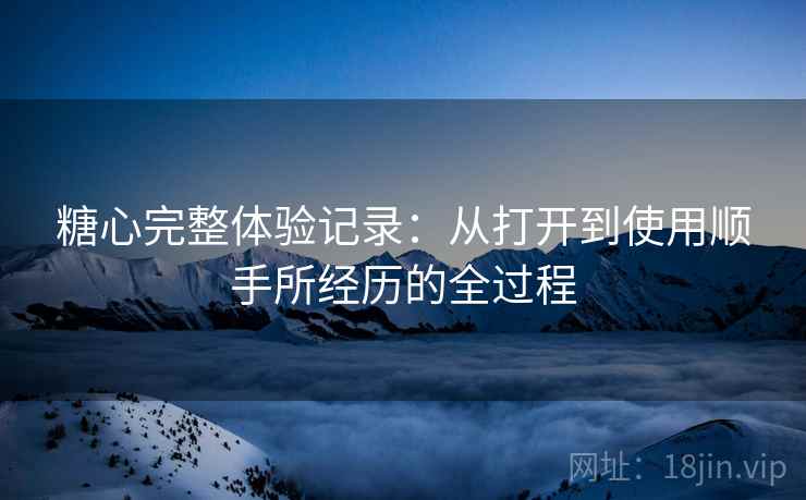 糖心完整体验记录:从打开到使用顺手所经历的全过程 糖心完整体验记录:从打开到使用顺手所经历的全过程