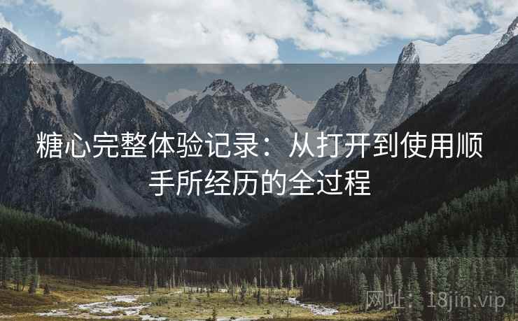 糖心完整体验记录:从打开到使用顺手所经历的全过程 糖心完整体验记录:从打开到使用顺手所经历的全过程