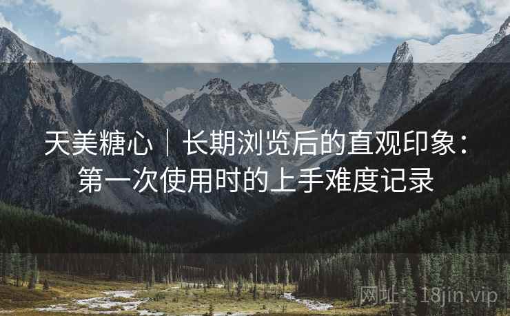 天美糖心|长期浏览后的直观印象:第一次使用时的上手难度记录 天美糖心|长期浏览后的直观印象:第一次使用时的上手难度记录