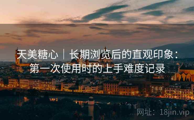 天美糖心|长期浏览后的直观印象:第一次使用时的上手难度记录 天美糖心|长期浏览后的直观印象:第一次使用时的上手难度记录